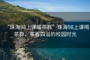 “珠海98上课喝茶群”珠海98上课喝茶群，茶香四溢的校园时光