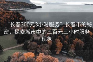 “长春300元3小时服务”长春市的秘密，探索城市中的三百元三小时服务现象