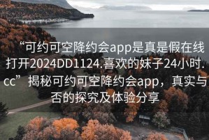 “可约可空降约会app是真是假在线打开2024DD1124.喜欢的妹子24小时.cc”揭秘可约可空降约会app，真实与否的探究及体验分享