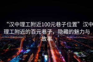 “汉中理工附近100元巷子位置”汉中理工附近的百元巷子，隐藏的魅力与故事