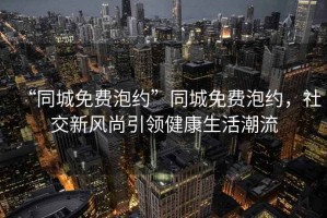 “同城免费泡约”同城免费泡约，社交新风尚引领健康生活潮流