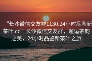 “长沙微信交友群1130.24小时品鉴新茶叶.cc”长沙微信交友群，邂逅茶韵之美，24小时品鉴新茶叶之旅