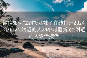 微信如何找到接活妹子在线打开2024DD1124.附近的人24小时最新.cc:附近的人派活接活