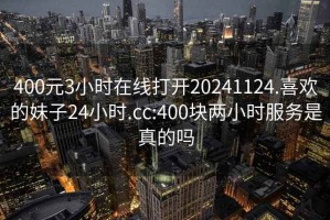 400元3小时在线打开20241124.喜欢的妹子24小时.cc:400块两小时服务是真的吗