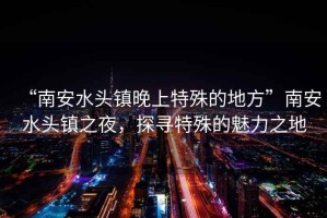 “南安水头镇晚上特殊的地方”南安水头镇之夜，探寻特殊的魅力之地