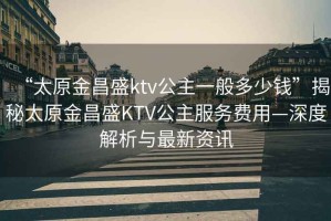 “太原金昌盛ktv公主一般多少钱”揭秘太原金昌盛KTV公主服务费用—深度解析与最新资讯