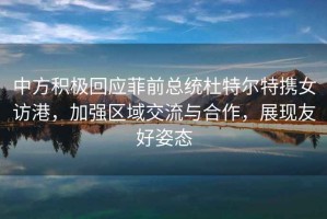 中方积极回应菲前总统杜特尔特携女访港，加强区域交流与合作，展现友好姿态