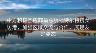 中方积极回应菲前总统杜特尔特携女访港，加强区域交流与合作，展现友好姿态