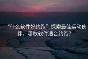 “什么软件好约跑”探索最佳运动伙伴，哪款软件适合约跑？