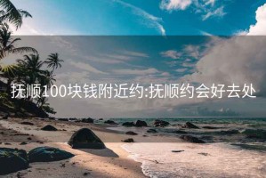 抚顺100块钱附近约:抚顺约会好去处