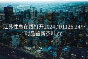 江苏性息在线打开2024DD1126.24小时品鉴新茶叶.cc: