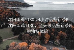 “沈阳叫鸡1130.24小时品鉴新茶叶.cc”沈阳叫鸡1130，全天候品鉴新茶叶的独特体验