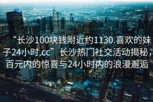 “长沙100块钱附近约1130.喜欢的妹子24小时.cc”长沙热门社交活动揭秘，百元内的惊喜与24小时内的浪漫邂逅