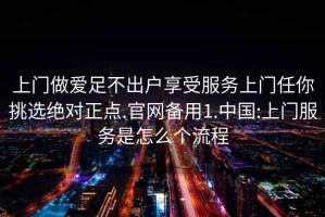 上门做爱足不出户享受服务上门任你挑选绝对正点.官网备用1.中国:上门服务是怎么个流程