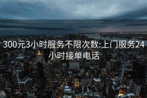 300元3小时服务不限次数:上门服务24小时接单电话