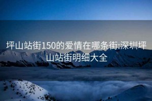 坪山站街150的爱情在哪条街:深圳坪山站街明细大全