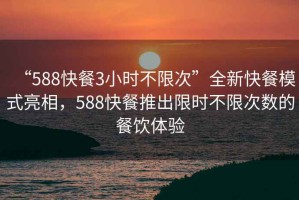 “588快餐3小时不限次”全新快餐模式亮相，588快餐推出限时不限次数的餐饮体验