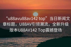 “u88avu88av142 top”当日新闻文章标题，U88AV引领潮流，全新升级版本U88AV142 Top震撼登场