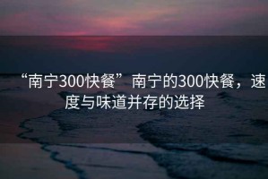 “南宁300快餐”南宁的300快餐，速度与味道并存的选择