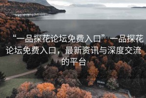 “一品探花论坛免费入口”一品探花论坛免费入口，最新资讯与深度交流的平台