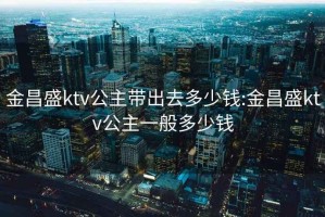 金昌盛ktv公主带出去多少钱:金昌盛ktv公主一般多少钱