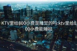 KTV里给800小费是睡觉的吗:ktv里给800小费能睡吗