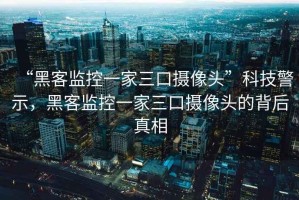 “黑客监控一家三口摄像头”科技警示，黑客监控一家三口摄像头的背后真相