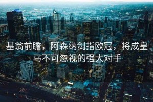 基翁前瞻，阿森纳剑指欧冠，将成皇马不可忽视的强大对手