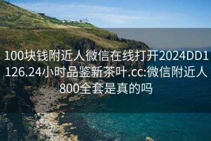 100块钱附近人微信在线打开2024DD1126.24小时品鉴新茶叶.cc:微信附近人800全套是真的吗