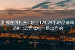 莞式在线打开20241124.24小时品鉴新茶叶.cc:莞式标准是怎样的