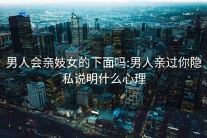 男人会亲妓女的下面吗:男人亲过你隐私说明什么心理