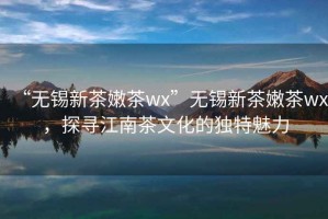 “无锡新茶嫩茶wx”无锡新茶嫩茶wx，探寻江南茶文化的独特魅力