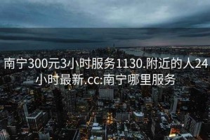 南宁300元3小时服务1130.附近的人24小时最新.cc:南宁哪里服务