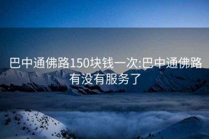 巴中通佛路150块钱一次:巴中通佛路有没有服务了