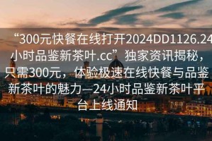 “300元快餐在线打开2024DD1126.24小时品鉴新茶叶.cc”独家资讯揭秘，只需300元，体验极速在线快餐与品鉴新茶叶的魅力—24小时品鉴新茶叶平台上线通知