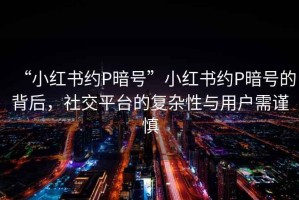 “小红书约P暗号”小红书约P暗号的背后，社交平台的复杂性与用户需谨慎