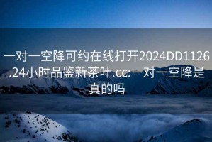 一对一空降可约在线打开2024DD1126.24小时品鉴新茶叶.cc:一对一空降是真的吗