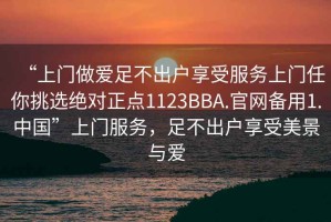 “上门做爱足不出户享受服务上门任你挑选绝对正点1123BBA.官网备用1.中国”上门服务，足不出户享受美景与爱