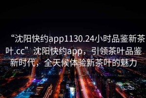 “沈阳快约app1130.24小时品鉴新茶叶.cc”沈阳快约app，引领茶叶品鉴新时代，全天候体验新茶叶的魅力