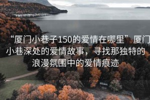 “厦门小巷子150的爱情在哪里”厦门小巷深处的爱情故事，寻找那独特的浪漫氛围中的爱情痕迹