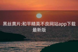 黑丝黄片:和平精英不良网站app下载最新版