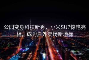 公园变身科技新秀，小米SU7惊艳亮相，成为户外卖场新地标