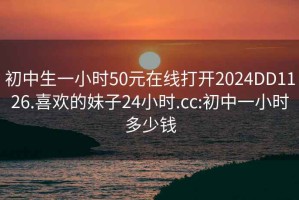 初中生一小时50元在线打开2024DD1126.喜欢的妹子24小时.cc:初中一小时多少钱