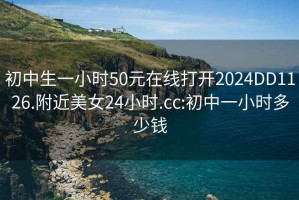 初中生一小时50元在线打开2024DD1126.附近美女24小时.cc:初中一小时多少钱