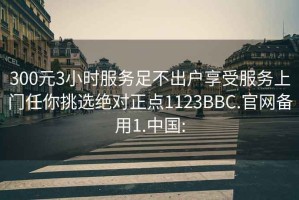 300元3小时服务足不出户享受服务上门任你挑选绝对正点1123BBC.官网备用1.中国: