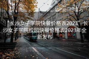 “长沙女子学院快餐价格表2023”长沙女子学院校园快餐价格表2023年全新发布