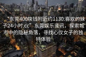 “东莞400块钱附近约1130.喜欢的妹子24小时.cc”东莞娱乐资讯，探索城市中的隐秘角落，寻找心仪女子的独特体验