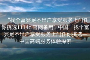 “找个富婆足不出户享受服务上门任你挑选1114c.官网备用1.中国”找个富婆足不出户享受服务上门任你挑选—中国高端服务体验探索