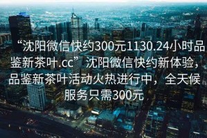 “沈阳微信快约300元1130.24小时品鉴新茶叶.cc”沈阳微信快约新体验，品鉴新茶叶活动火热进行中，全天候服务只需300元