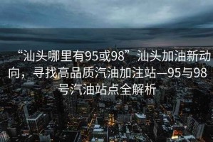 “汕头哪里有95或98”汕头加油新动向，寻找高品质汽油加注站—95与98号汽油站点全解析